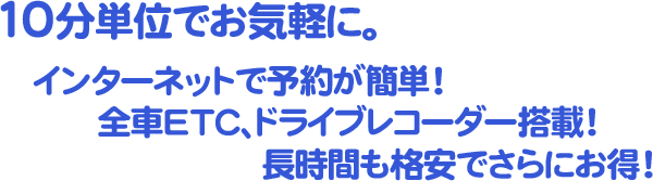 10分単位でお気軽に。インターネットで予約が簡単！全車ＥＴＣ、ドライブレコーダー搭載！長時間も格安でさらにお得！